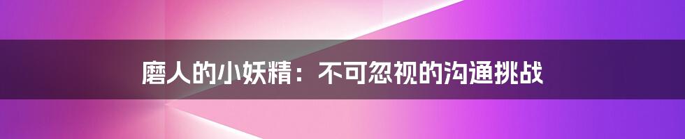 磨人的小妖精：不可忽视的沟通挑战