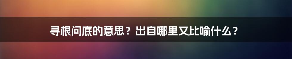 寻根问底的意思？出自哪里又比喻什么？