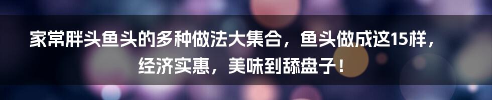 家常胖头鱼头的多种做法大集合，鱼头做成这15样，经济实惠，美味到舔盘子！