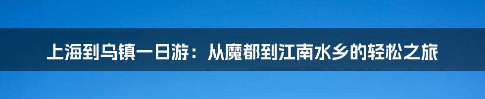 上海到乌镇一日游：从魔都到江南水乡的轻松之旅