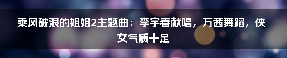 乘风破浪的姐姐2主题曲：李宇春献唱，万茜舞蹈，侠女气质十足