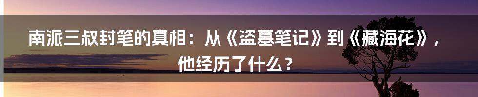 南派三叔封笔的真相：从《盗墓笔记》到《藏海花》，他经历了什么？