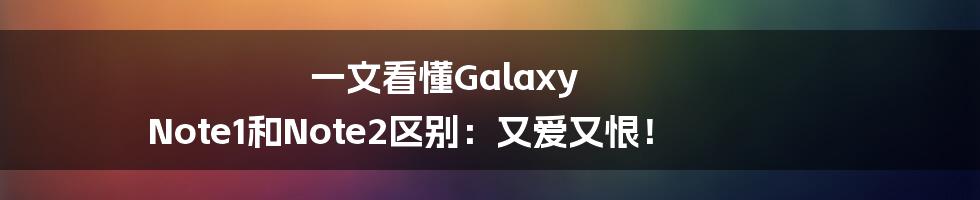 一文看懂Galaxy Note1和Note2区别：又爱又恨！