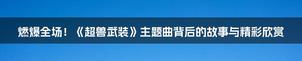 燃爆全场！《超兽武装》主题曲背后的故事与精彩欣赏