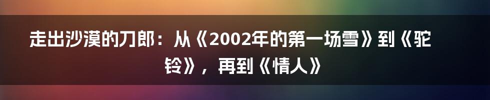 走出沙漠的刀郎：从《2002年的第一场雪》到《驼铃》，再到《情人》