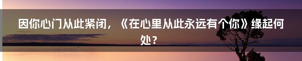 因你心门从此紧闭，《在心里从此永远有个你》缘起何处？