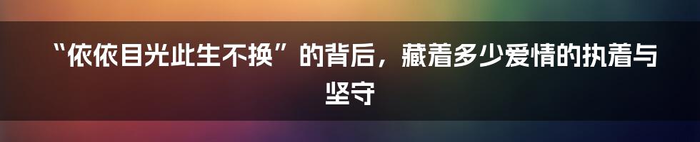 “依依目光此生不换”的背后，藏着多少爱情的执着与坚守