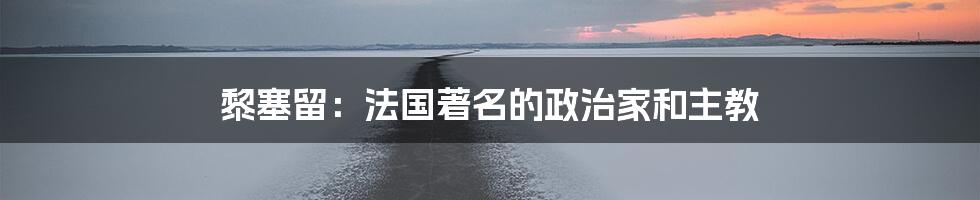 黎塞留：法国著名的政治家和主教