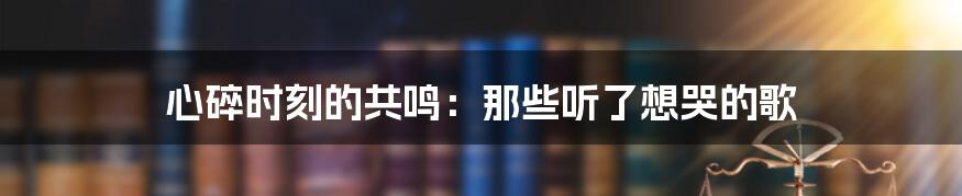 心碎时刻的共鸣：那些听了想哭的歌