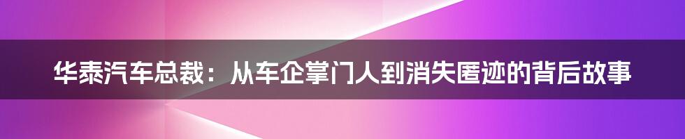 华泰汽车总裁：从车企掌门人到消失匿迹的背后故事