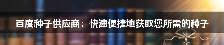 百度种子供应商：快速便捷地获取您所需的种子