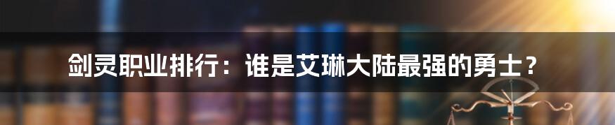 剑灵职业排行：谁是艾琳大陆最强的勇士？