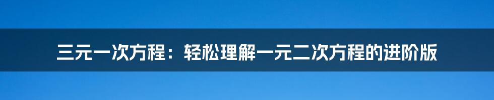 三元一次方程：轻松理解一元二次方程的进阶版