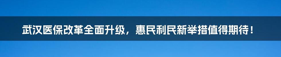 武汉医保改革全面升级，惠民利民新举措值得期待！