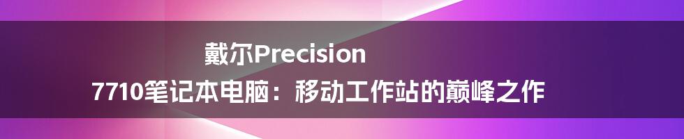 戴尔Precision 7710笔记本电脑：移动工作站的巅峰之作