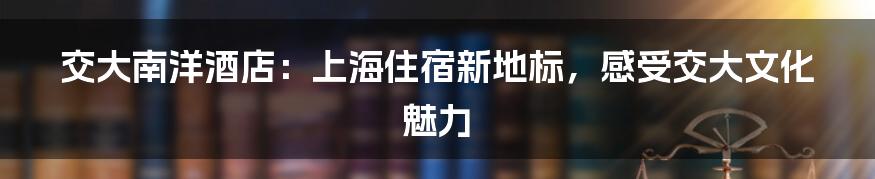 交大南洋酒店：上海住宿新地标，感受交大文化魅力