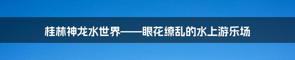 桂林神龙水世界——眼花缭乱的水上游乐场