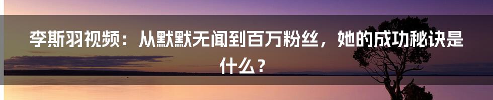 李斯羽视频：从默默无闻到百万粉丝，她的成功秘诀是什么？