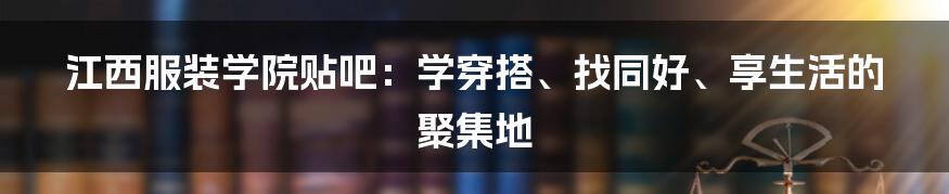 江西服装学院贴吧：学穿搭、找同好、享生活的聚集地