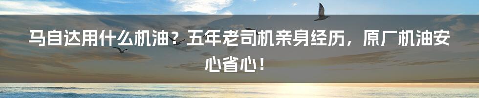 马自达用什么机油？五年老司机亲身经历，原厂机油安心省心！