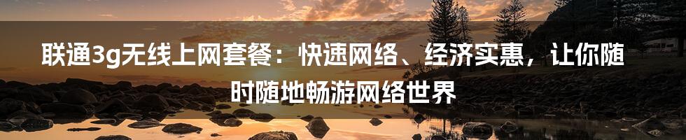 联通3g无线上网套餐：快速网络、经济实惠，让你随时随地畅游网络世界