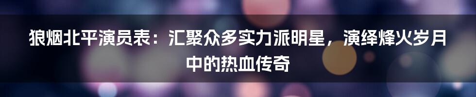 狼烟北平演员表：汇聚众多实力派明星，演绎烽火岁月中的热血传奇