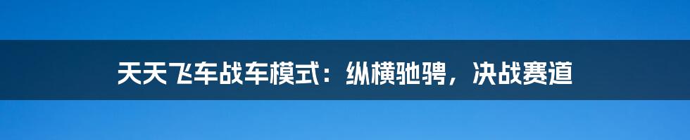 天天飞车战车模式：纵横驰骋，决战赛道