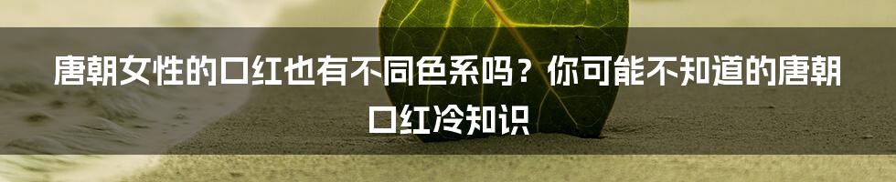 唐朝女性的口红也有不同色系吗？你可能不知道的唐朝口红冷知识