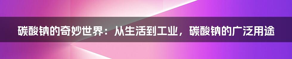 碳酸钠的奇妙世界：从生活到工业，碳酸钠的广泛用途