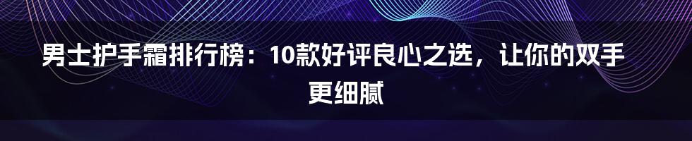 男士护手霜排行榜：10款好评良心之选，让你的双手更细腻