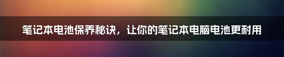 笔记本电池保养秘诀，让你的笔记本电脑电池更耐用