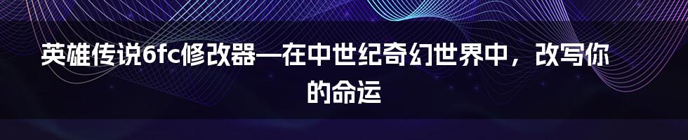 英雄传说6fc修改器—在中世纪奇幻世界中，改写你的命运