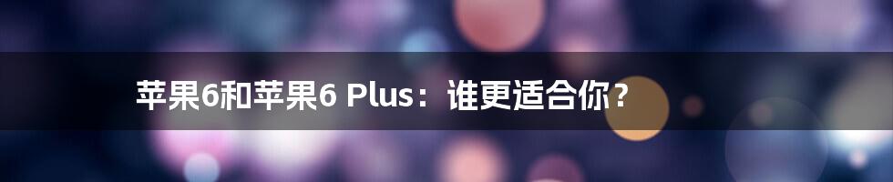 苹果6和苹果6 Plus：谁更适合你？