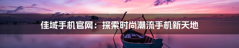 佳域手机官网：探索时尚潮流手机新天地