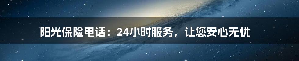 阳光保险电话：24小时服务，让您安心无忧