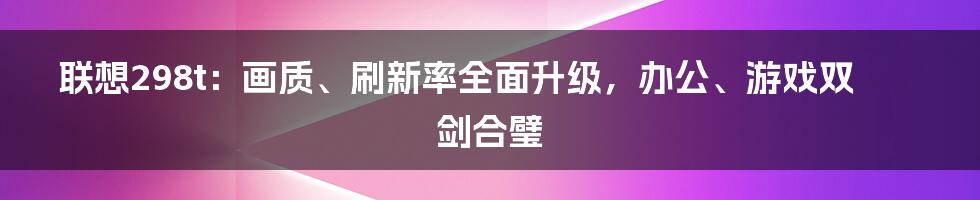 联想298t：画质、刷新率全面升级，办公、游戏双剑合璧