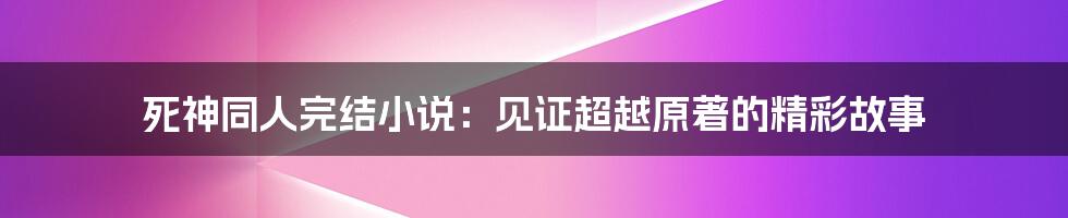 死神同人完结小说：见证超越原著的精彩故事