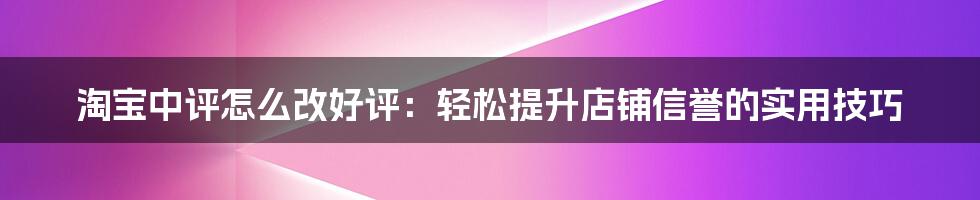 淘宝中评怎么改好评：轻松提升店铺信誉的实用技巧