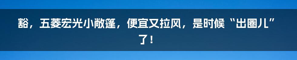 豁，五菱宏光小敞篷，便宜又拉风，是时候“出圈儿”了！