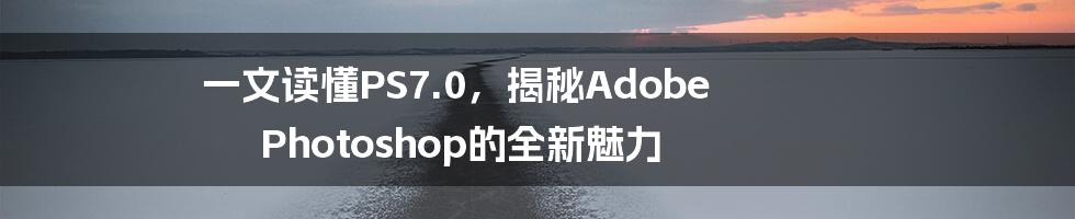 一文读懂PS7.0，揭秘Adobe Photoshop的全新魅力