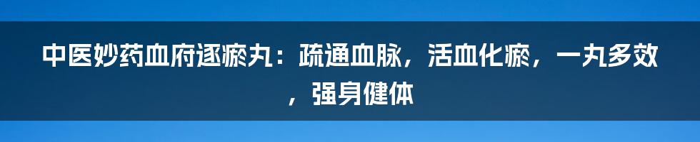 中医妙药血府逐瘀丸：疏通血脉，活血化瘀，一丸多效，强身健体