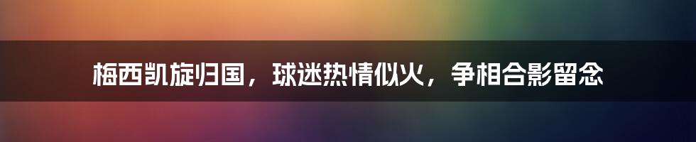 梅西凯旋归国，球迷热情似火，争相合影留念