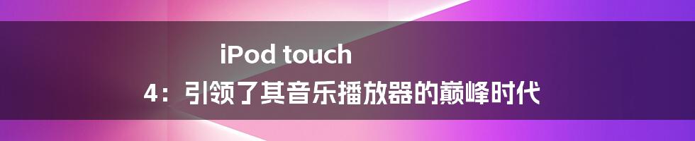 iPod touch 4：引领了其音乐播放器的巅峰时代