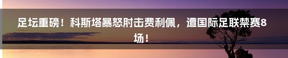 足坛重磅！科斯塔暴怒肘击费利佩，遭国际足联禁赛8场！