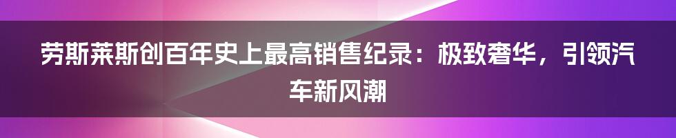 劳斯莱斯创百年史上最高销售纪录：极致奢华，引领汽车新风潮