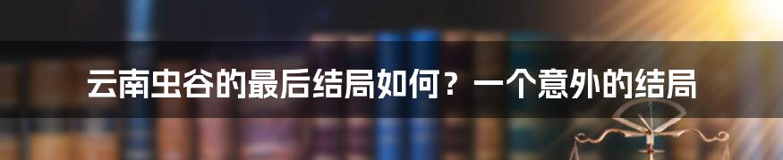 云南虫谷的最后结局如何？一个意外的结局