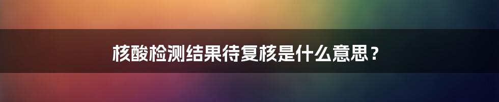 核酸检测结果待复核是什么意思？