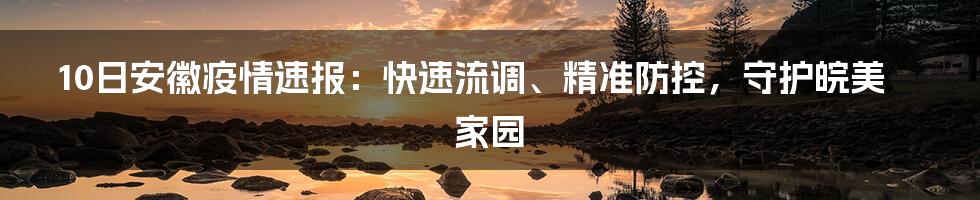 10日安徽疫情速报：快速流调、精准防控，守护皖美家园