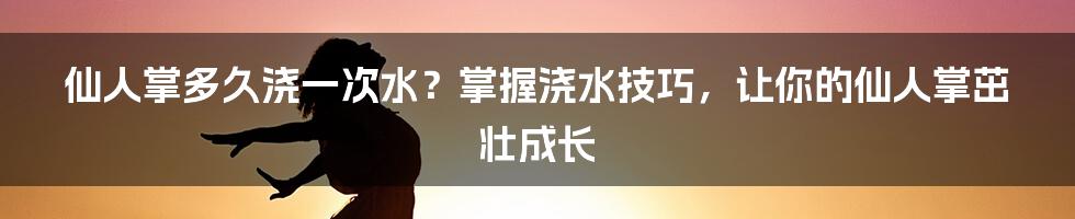 仙人掌多久浇一次水？掌握浇水技巧，让你的仙人掌茁壮成长