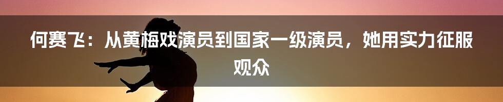 何赛飞：从黄梅戏演员到国家一级演员，她用实力征服观众